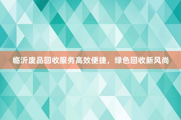 临沂废品回收服务高效便捷，绿色回收新风尚