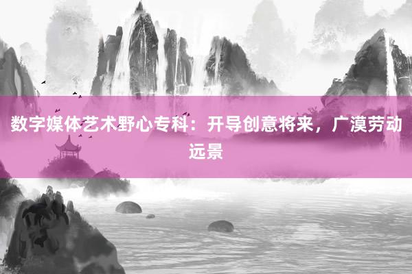 数字媒体艺术野心专科：开导创意将来，广漠劳动远景